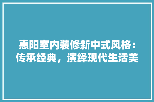 惠阳室内装修新中式风格：传承经典，演绎现代生活美学 中式风格装饰