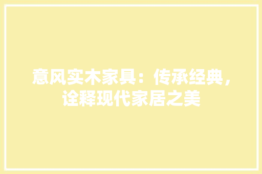 意风实木家具：传承经典，诠释现代家居之美 中式风格装饰