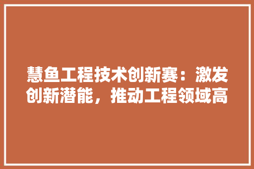 慧鱼工程技术创新赛：激发创新潜能，推动工程领域高质量发展 中式风格装饰