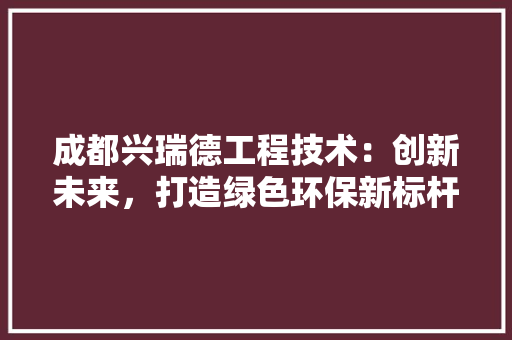 成都兴瑞德工程技术：创新未来，打造绿色环保新标杆 中式风格装饰