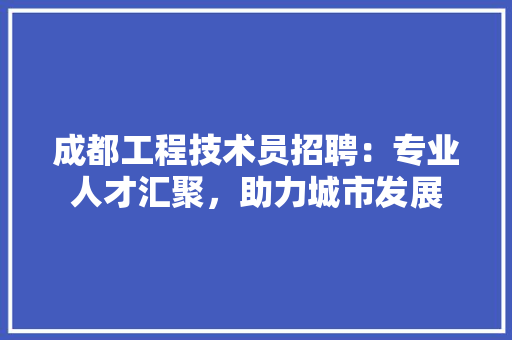 成都工程技术员招聘：专业人才汇聚，助力城市发展 中式风格装饰