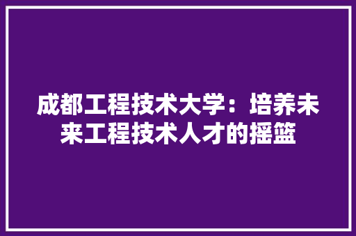 成都工程技术大学：培养未来工程技术人才的摇篮 中式风格装饰