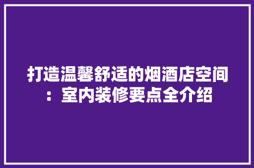 打造温馨舒适的烟酒店空间：室内装修要点全介绍 室内设计