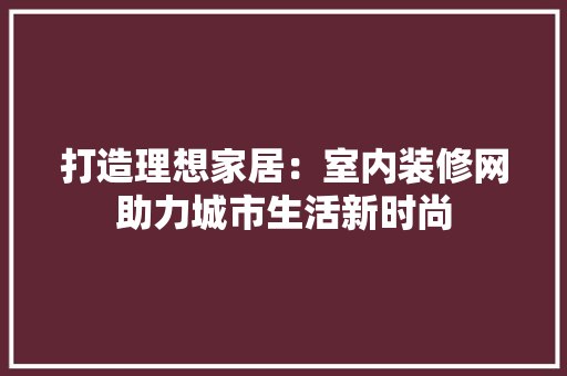 打造理想家居：室内装修网助力城市生活新时尚 室内设计