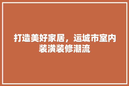 打造美好家居，运城市室内装潢装修潮流 室内设计