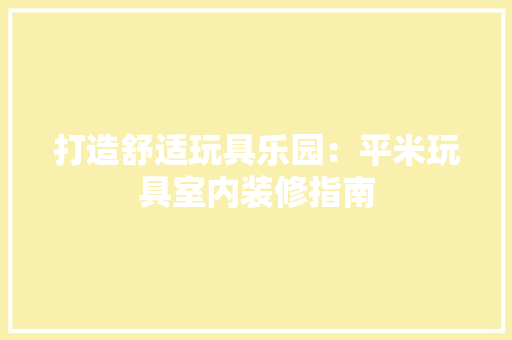 打造舒适玩具乐园：平米玩具室内装修指南 室内设计
