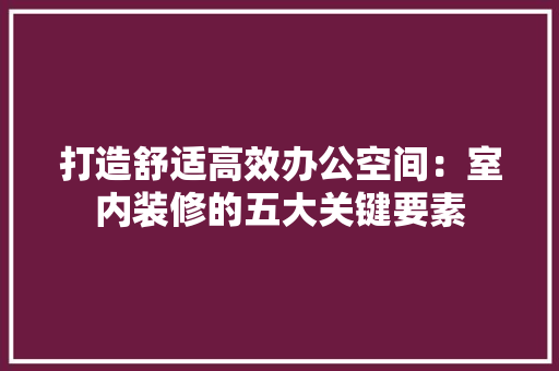 打造舒适高效办公空间：室内装修的五大关键要素 室内设计