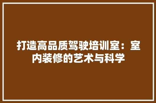打造高品质驾驶培训室：室内装修的艺术与科学 室内设计