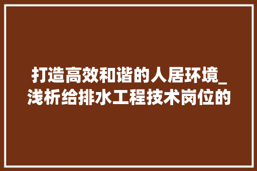打造高效和谐的人居环境_浅析给排水工程技术岗位的重要性 室内设计