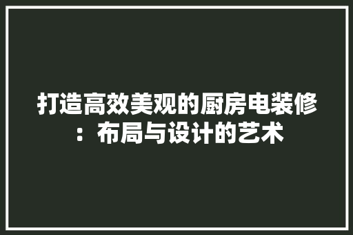 打造高效美观的厨房电装修：布局与设计的艺术 室内设计