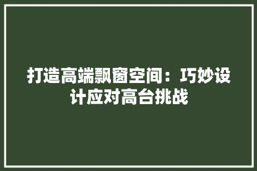 打造高端飘窗空间：巧妙设计应对高台挑战 室内设计
