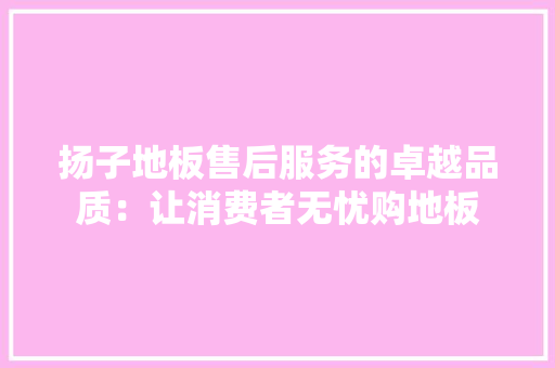 扬子地板售后服务的卓越品质：让消费者无忧购地板 室内设计