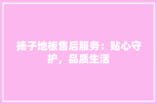 扬子地板售后服务：贴心守护，品质生活 室内设计
