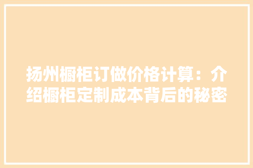 扬州橱柜订做价格计算：介绍橱柜定制成本背后的秘密 室内设计