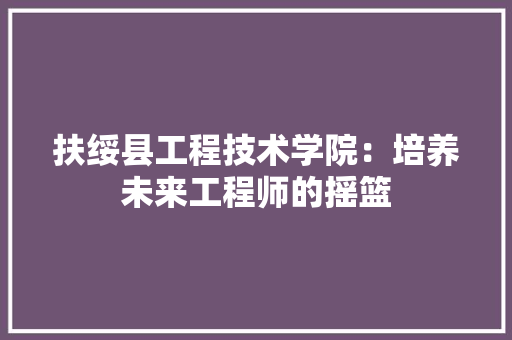 扶绥县工程技术学院：培养未来工程师的摇篮 室内设计