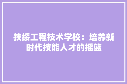 扶绥工程技术学校：培养新时代技能人才的摇篮
