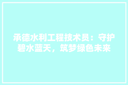 承德水利工程技术员：守护碧水蓝天，筑梦绿色未来 室内设计