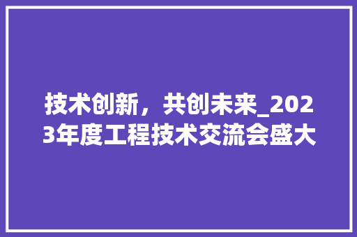 技术创新，共创未来_2023年度工程技术交流会盛大召开 室内设计