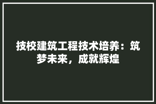 技校建筑工程技术培养：筑梦未来，成就辉煌