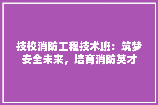 技校消防工程技术班：筑梦安全未来，培育消防英才 室内设计