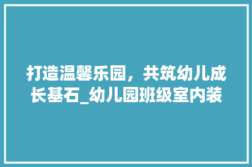 打造温馨乐园，共筑幼儿成长基石_幼儿园班级室内装修攻略 室内设计