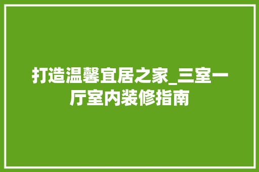 打造温馨宜居之家_三室一厅室内装修指南 室内设计