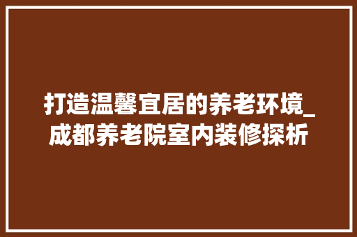 打造温馨宜居的养老环境_成都养老院室内装修探析 室内设计