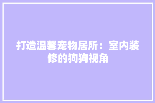 打造温馨宠物居所：室内装修的狗狗视角 室内设计