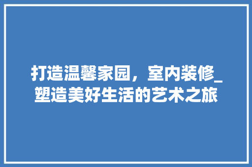 打造温馨家园，室内装修_塑造美好生活的艺术之旅 室内设计