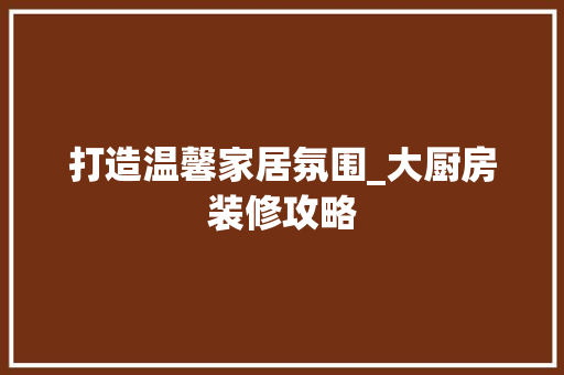 打造温馨家居氛围_大厨房装修攻略 室内设计