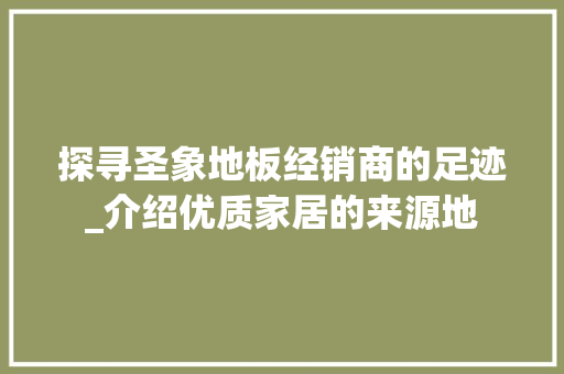 探寻圣象地板经销商的足迹_介绍优质家居的来源地 室内设计