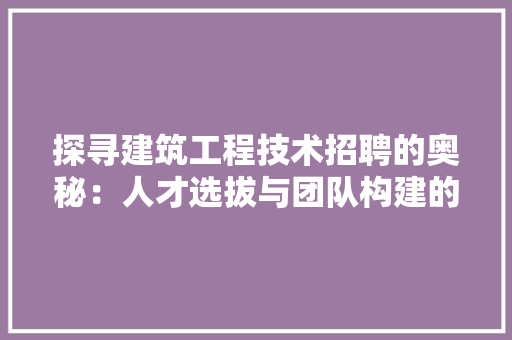探寻建筑工程技术招聘的奥秘：人才选拔与团队构建的艺术 室内设计