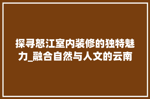 探寻怒江室内装修的独特魅力_融合自然与人文的云南风格 室内设计