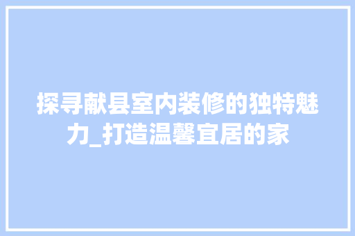 探寻献县室内装修的独特魅力_打造温馨宜居的家 室内设计