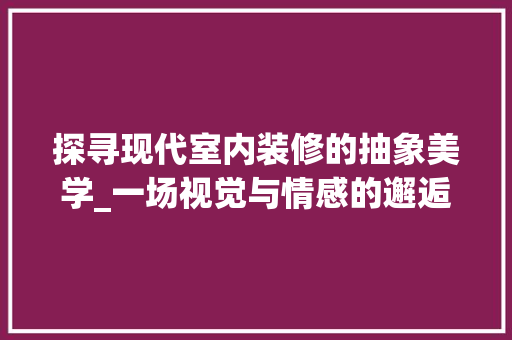探寻现代室内装修的抽象美学_一场视觉与情感的邂逅 室内设计