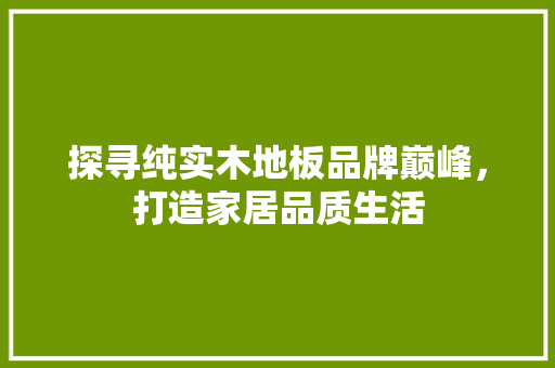 探寻纯实木地板品牌巅峰，打造家居品质生活 室内设计