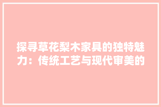探寻草花梨木家具的独特魅力：传统工艺与现代审美的完美结合 室内设计