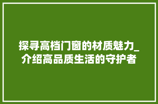 探寻高档门窗的材质魅力_介绍高品质生活的守护者