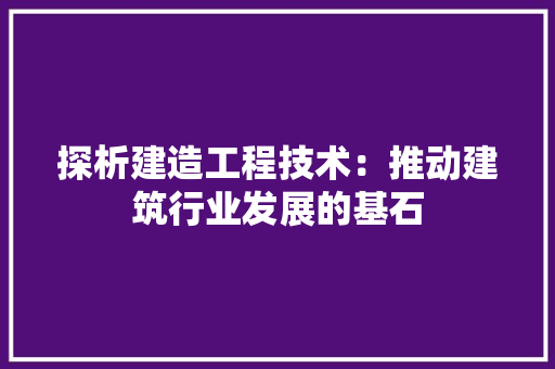 探析建造工程技术：推动建筑行业发展的基石