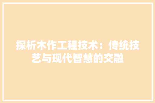 探析木作工程技术：传统技艺与现代智慧的交融 室内设计