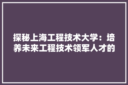 探秘上海工程技术大学：培养未来工程技术领军人才的摇篮 室内设计