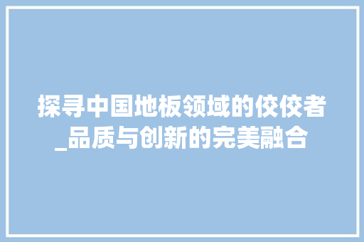 探寻中国地板领域的佼佼者_品质与创新的完美融合 室内设计