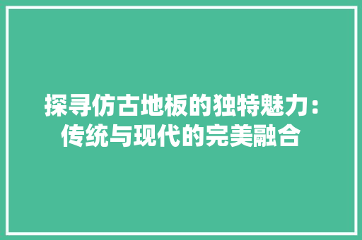 探寻仿古地板的独特魅力：传统与现代的完美融合 室内设计