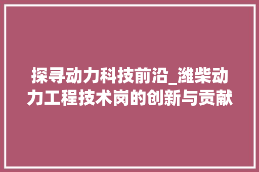 探寻动力科技前沿_潍柴动力工程技术岗的创新与贡献 室内设计
