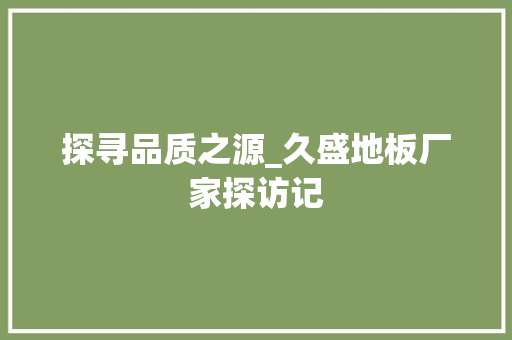 探寻品质之源_久盛地板厂家探访记 室内设计