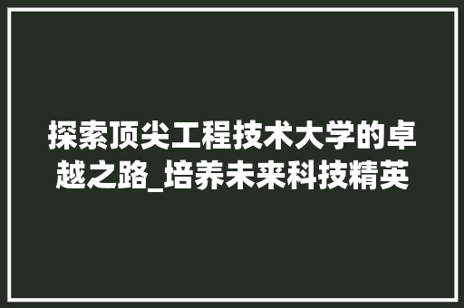 探索顶尖工程技术大学的卓越之路_培养未来科技精英的摇篮 室内设计