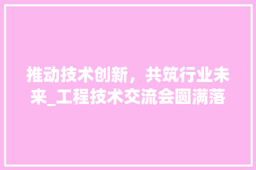 推动技术创新，共筑行业未来_工程技术交流会圆满落幕 室内设计