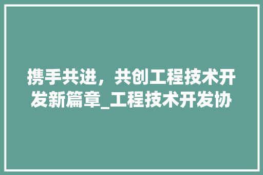 携手共进，共创工程技术开发新篇章_工程技术开发协议签订仪式侧记