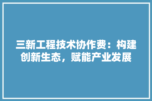 三新工程技术协作费：构建创新生态，赋能产业发展 现代风格装饰