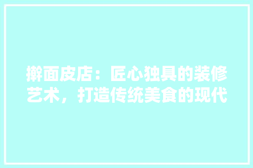 擀面皮店：匠心独具的装修艺术，打造传统美食的现代新天地 室内设计